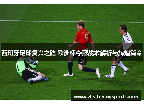 西班牙足球复兴之路 欧洲杯夺冠战术解析与辉煌篇章