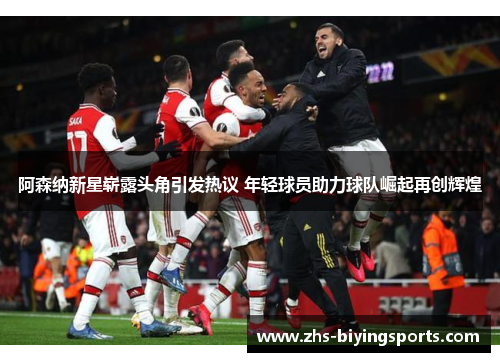 阿森纳新星崭露头角引发热议 年轻球员助力球队崛起再创辉煌