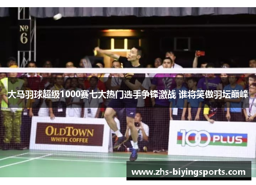 大马羽球超级1000赛七大热门选手争锋激战 谁将笑傲羽坛巅峰